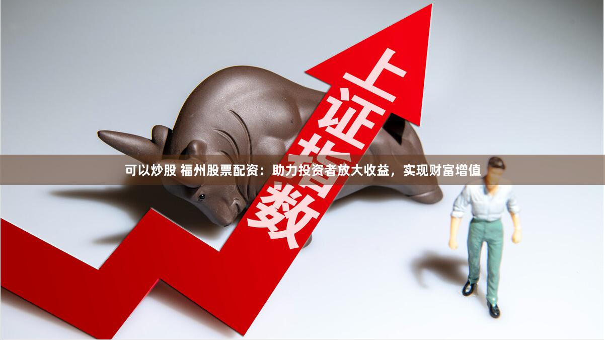 可以炒股 福州股票配资：助力投资者放大收益，实现财富增值