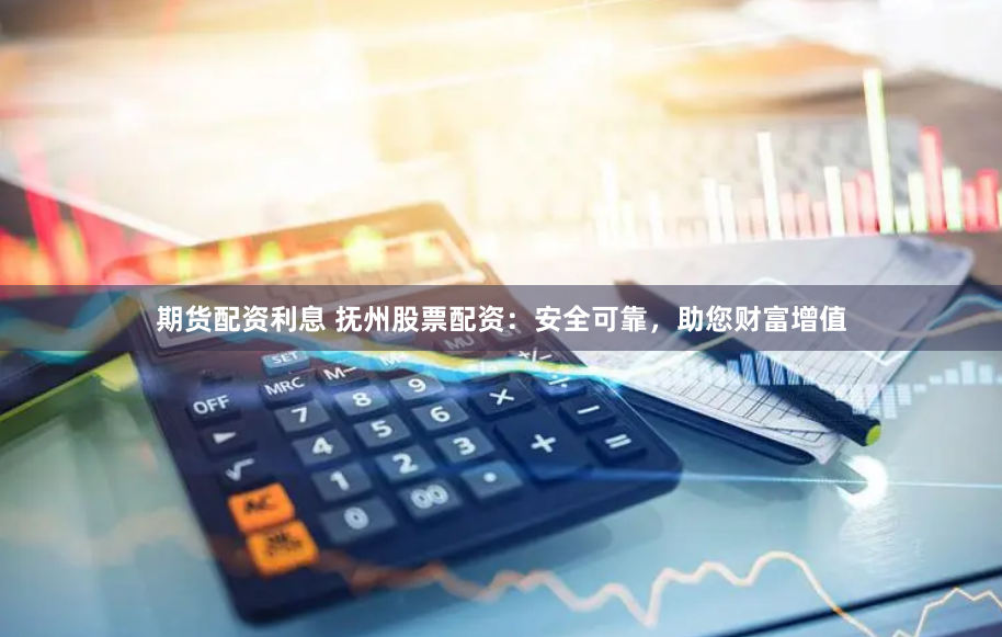 期货配资利息 抚州股票配资：安全可靠，助您财富增值