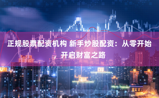 正规股票配资机构 新手炒股配资：从零开始，开启财富之路