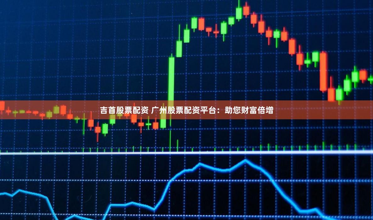 吉首股票配资 广州股票配资平台：助您财富倍增