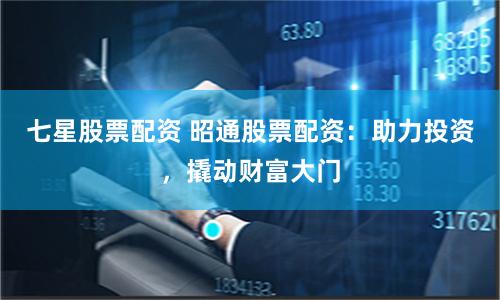 七星股票配资 昭通股票配资：助力投资，撬动财富大门